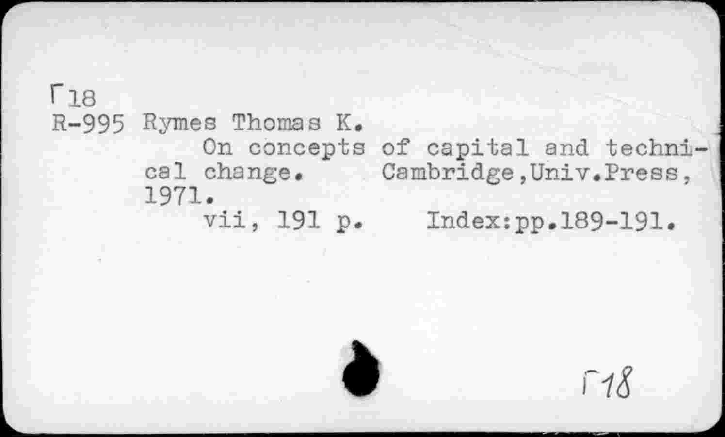 ﻿r 18 R-995
Rymes Thomas K.
On concepts of capital and technical change. Cambridge,Univ.Press, 1971.
vii, 191 p. Index:pp.189-191.
